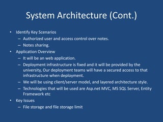 System Architecture (Cont.)
• Identify Key Scenarios
– Authorized user and access control over notes.
– Notes sharing.
• Application Overview
– It will be an web application.
– Deployment infrastructure is fixed and it will be provided by the
university, Our deployment teams will have a secured access to that
infrastructure when deployment.
– We will be using client/server model, and layered architecture style.
– Technologies that will be used are Asp.net MVC, MS SQL Server, Entity
Framework etc
• Key Issues
– File storage and file storage limit
 