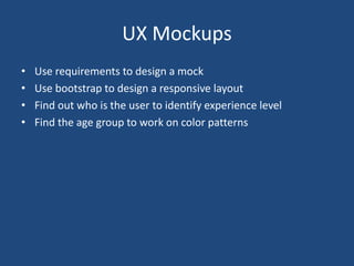 UX Mockups
• Use requirements to design a mock
• Use bootstrap to design a responsive layout
• Find out who is the user to identify experience level
• Find the age group to work on color patterns
 