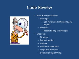 Code Review
• Roles & Responsibilities
– Developer
• Self review and initiated review
request
– Reviewer
• Report finding to developer
• Check List
– Structure
– Documentation
– Variable
– Arithmetic Operation
– Loops and Branches
– Defensive Programming
 