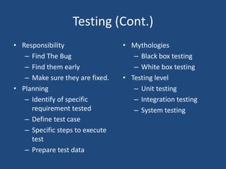Testing (Cont.)
• Responsibility
– Find The Bug
– Find them early
– Make sure they are fixed.
• Planning
– Identify of specific
requirement tested
– Define test case
– Specific steps to execute
test
– Prepare test data
• Mythologies
– Black box testing
– White box testing
• Testing level
– Unit testing
– Integration testing
– System testing
 