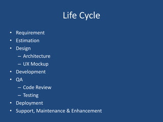 Life Cycle
• Requirement
• Estimation
• Design
– Architecture
– UX Mockup
• Development
• QA
– Code Review
– Testing
• Deployment
• Support, Maintenance & Enhancement
 