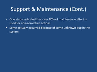 Support & Maintenance (Cont.)
• One study indicated that over 80% of maintenance effort is
used for non-corrective actions.
• Some actually occurred because of some unknown bug in the
system.
 
