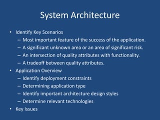 System Architecture
• Identify Key Scenarios
– Most important feature of the success of the application.
– A significant unknown area or an area of significant risk.
– An intersection of quality attributes with functionality.
– A tradeoff between quality attributes.
• Application Overview
– Identify deployment constraints
– Determining application type
– Identify important architecture design styles
– Determine relevant technologies
• Key Issues
 