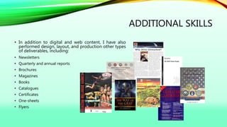 ADDITIONAL SKILLS
• In addition to digital and web content, I have also
performed design, layout, and production other types
of deliverables, including:
• Newsletters
• Quarterly and annual reports
• Brochures
• Magazines
• Books
• Catalogues
• Certificates
• One-sheets
• Flyers
 