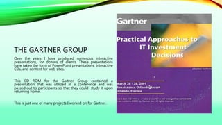 THE GARTNER GROUP
Over the years I have produced numerous interactive
presentations, for dozens of clients. These presentations
have taken the form of PowerPoint presentations, Interactive
CDs, and content for web sites.
This CD ROM for the Gartner Group contained a
presentation that was utilized at a conference and was
passed out to participants so that they could study it upon
returning home.
This is just one of many projects I worked on for Gartner.
 