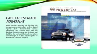 CADILLAC ESCALADE
POWERPLAY
When Cadillac launched the Escalade the
company commissioned an on-line –based
“game” that demonstrated various
capabilities and luxuries built into the
Escalade. Once the game was designed and
build by the techs at Clarion, I and others
were brought in to beta-test the game to
ensure that it worked properly.
 