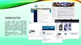 WEBMASTER
I have acted as webmaster
providing both visual and copy
content to numerous websites
(including Facebook pages) for
several clients, including (but not
limited to) I-3 Mobile, The Norwalk
Veterans Memorial Committee, The
City of Norwalk,
WestchesterGov.com, Norwalk
Democratic Town Committee, and
others.
 