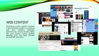 WEB CONTENT
Working as a writer, reporter, reviewer;
I have provided content to numerous
web sites, including HubPages,
Examiner.com, Comics Creator News,
We Love Comics, Comics Bulletin,
Bleeding Cool, The Daily Norwalk,
Norwalk.WS, and others
 
