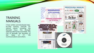 TRAINING
MANUALS
I have written and developed step-
by-step training manuals for
various clients, including the
Norwalk Hour, The Norwalk
Veterans Memorial Committee, The
City of Norwalk, the Secretary of
the State of CT, VSI
Communications and others.
 