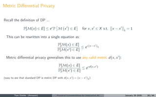 Metric Diﬀerential Privacy
Recall the deﬁnition of DP ...
P[M(x) ∈ E] ≤ e P M x ∈ E for x, x ∈ X s.t. x − x 1
= 1
This can...