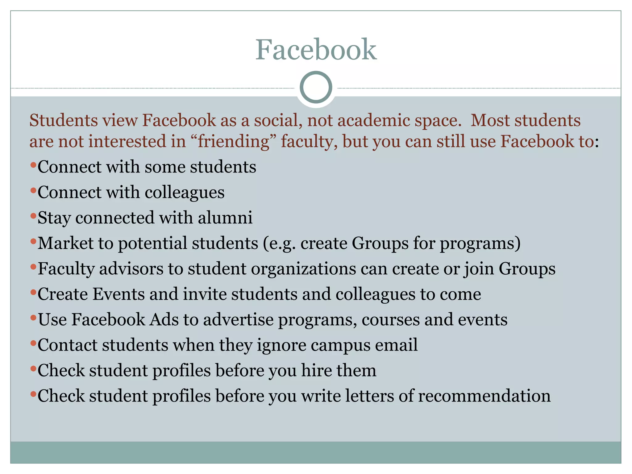 Facebook Students view Facebook as a social, not academic space.  Most students are not interested in “friending” faculty, but you can still use Facebook to : Connect with some students Connect with colleagues Stay connected with alumni Market to potential students (e.g. create Groups for programs) Faculty advisors to student organizations can create or join Groups Create Events and invite students and colleagues to come Use Facebook Ads to advertise programs, courses and events Contact students when they ignore campus email Check student profiles before you hire them Check student profiles before you write letters of recommendation 