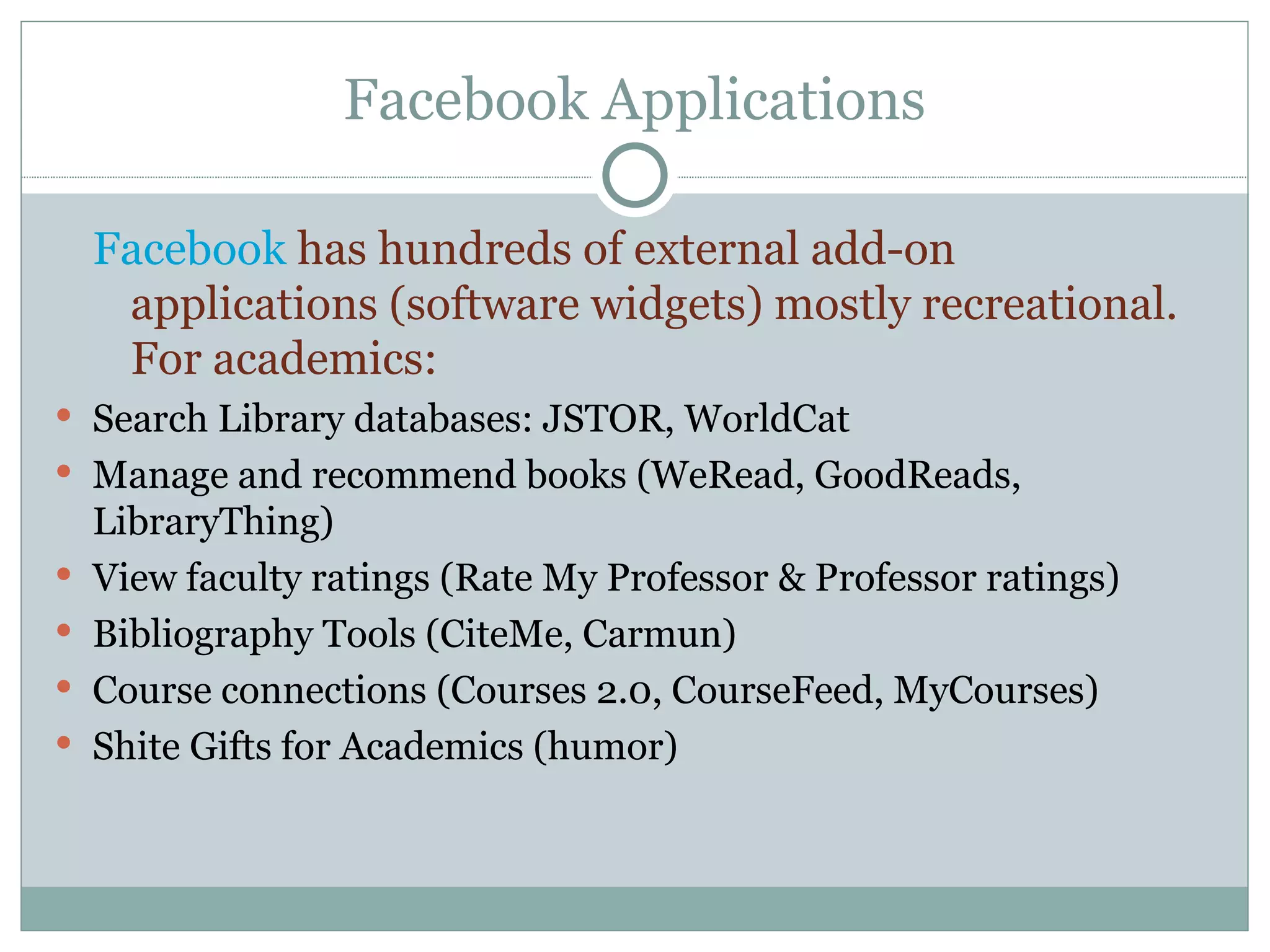 Facebook Applications Facebook  has hundreds of external add-on applications (software widgets) mostly recreational.  For academics: Search Library databases: JSTOR, WorldCat Manage and recommend books (WeRead, GoodReads, LibraryThing) View faculty ratings (Rate My Professor & Professor ratings) Bibliography Tools (CiteMe, Carmun) Course connections (Courses 2.0, CourseFeed, MyCourses) Shite Gifts for Academics (humor) 