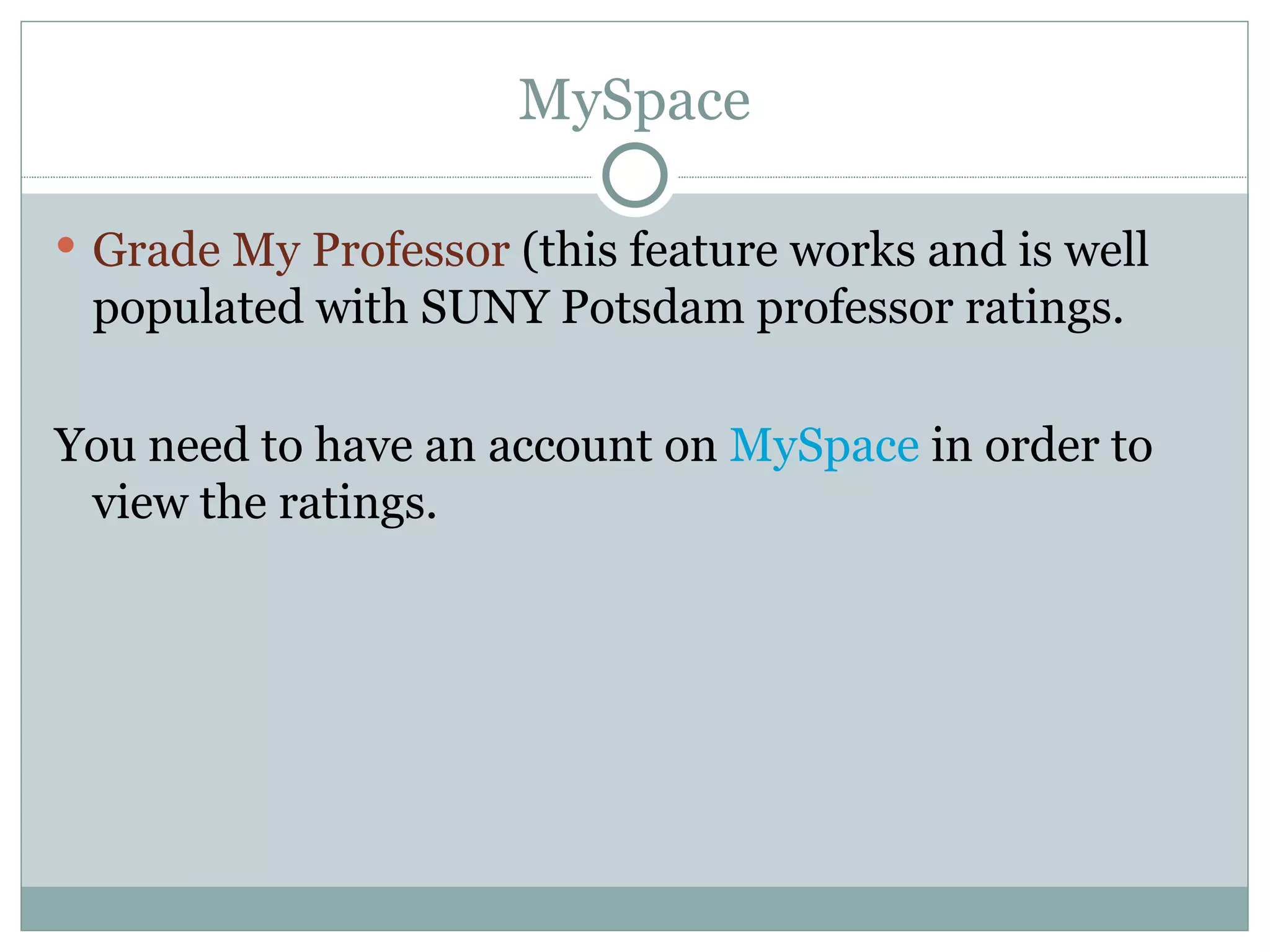 MySpace Grade My Professor  (this feature works and is well populated with SUNY Potsdam professor ratings. You need to have an account on  MySpace  in order to view the ratings. 