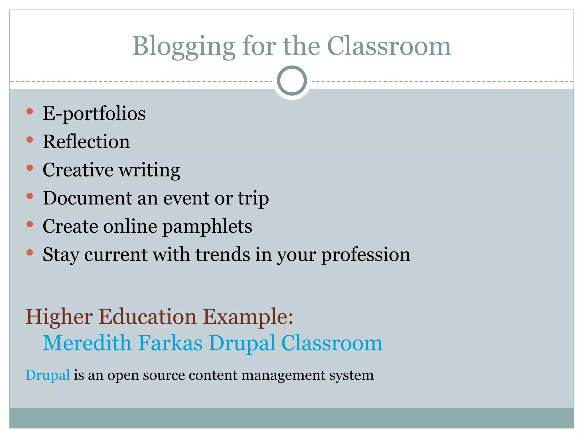 Blogging for the Classroom E-portfolios Reflection Creative writing Document an event or trip Create online pamphlets Stay current with trends in your profession Higher Education Example:  Meredith Farkas Drupal Classroom Drupal  is an open source content management system 