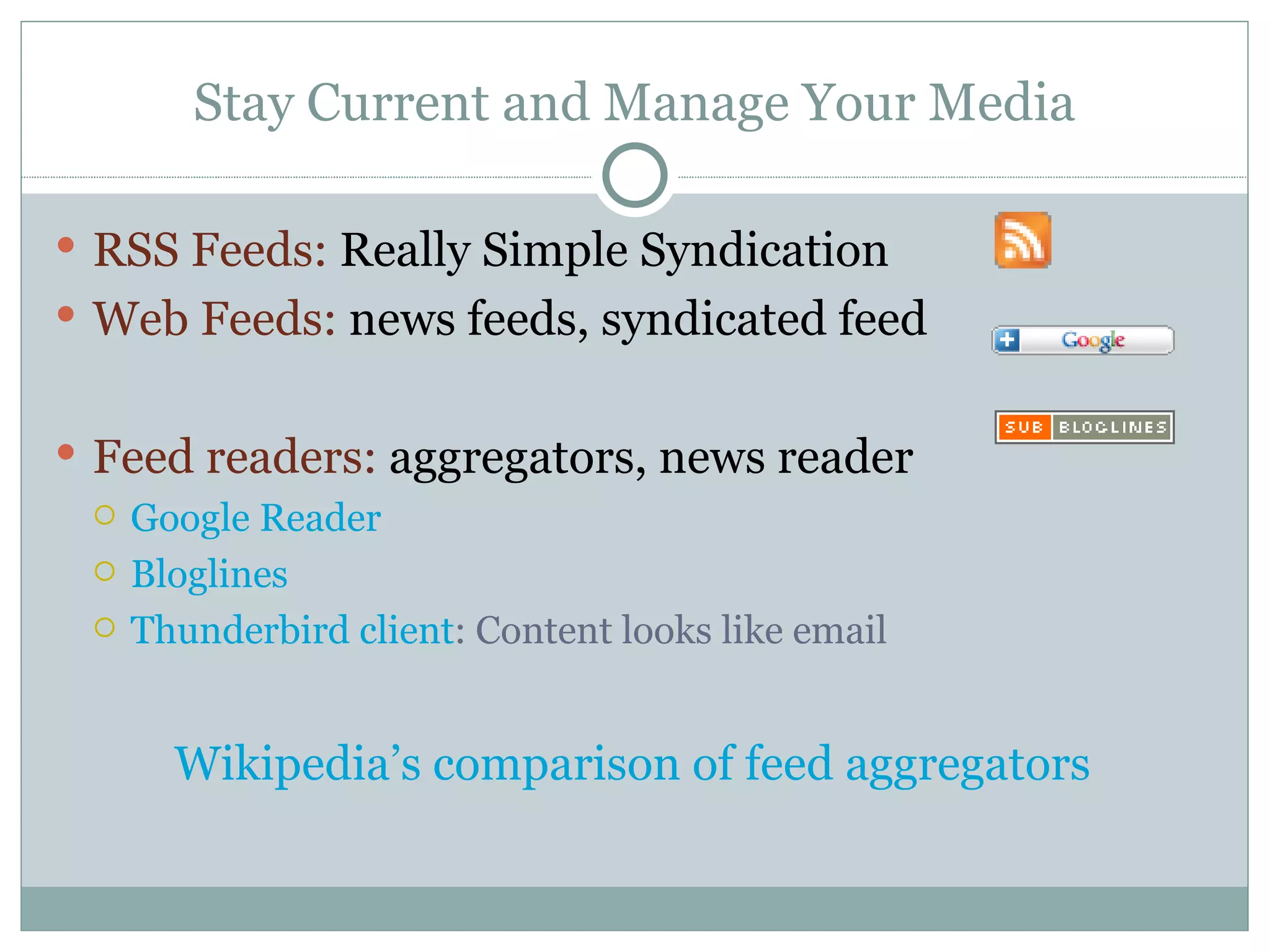 Stay Current and Manage Your Media RSS Feeds:  Really Simple Syndication  Web Feeds:  news feeds, syndicated feed Feed readers:  aggregators, news reader Google Reader Bloglines Thunderbird client : Content looks like email Wikipedia’s comparison of feed aggregators 