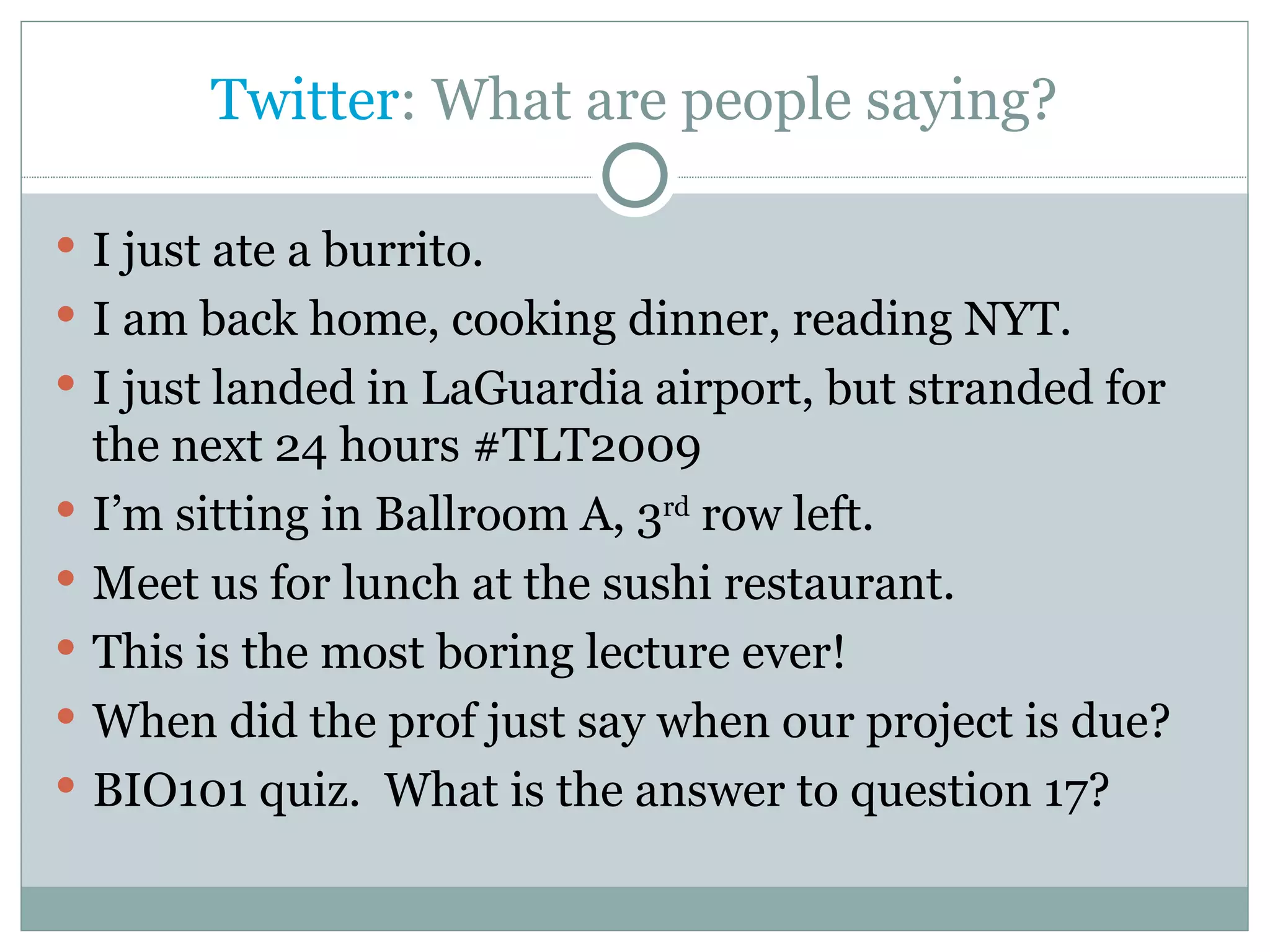Twitter : What are people saying? I just ate a burrito. I am back home, cooking dinner, reading NYT. I just landed in LaGuardia airport, but stranded for the next 24 hours #TLT2009 I’m sitting in Ballroom A, 3 rd  row left. Meet us for lunch at the sushi restaurant. This is the most boring lecture ever! When did the prof just say when our project is due? BIO101 quiz.  What is the answer to question 17? 