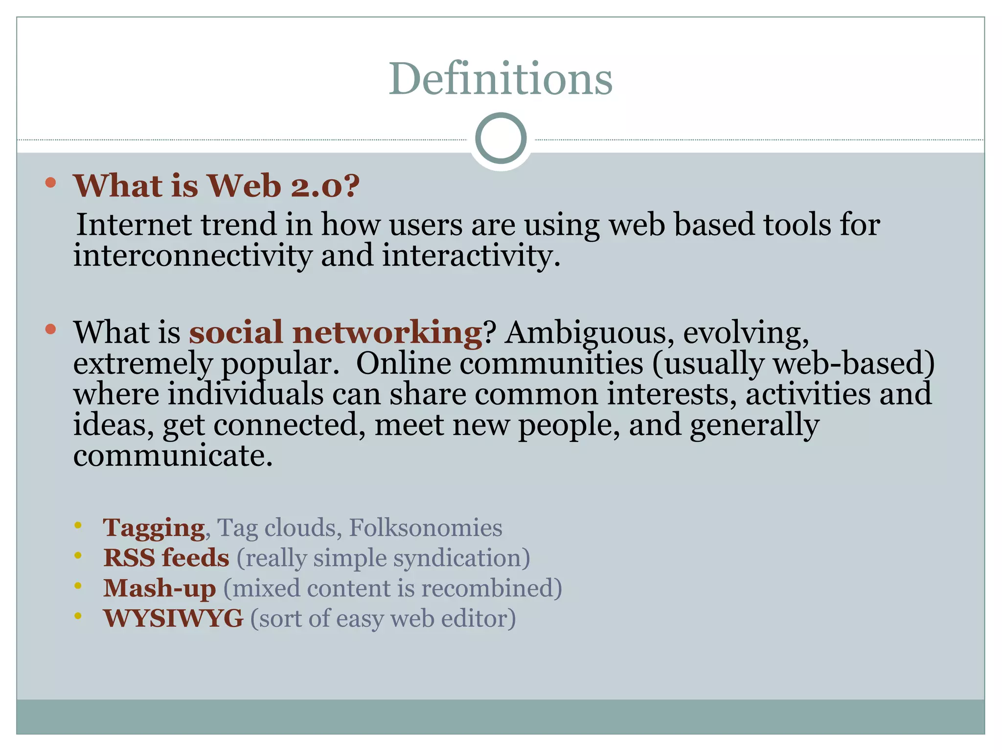 Definitions What is Web 2.0?  Internet   trend in how users are using   web based tools for interconnectivity and interactivity. What is  social networking ? Ambiguous, evolving, extremely popular.  Online communities (usually web-based) where individuals can share common interests, activities and ideas, get connected, meet new people, and generally communicate. Tagging , Tag clouds, Folksonomies RSS feeds  (really simple syndication) Mash-up  (mixed content is recombined) WYSIWYG  (sort of easy web editor) 