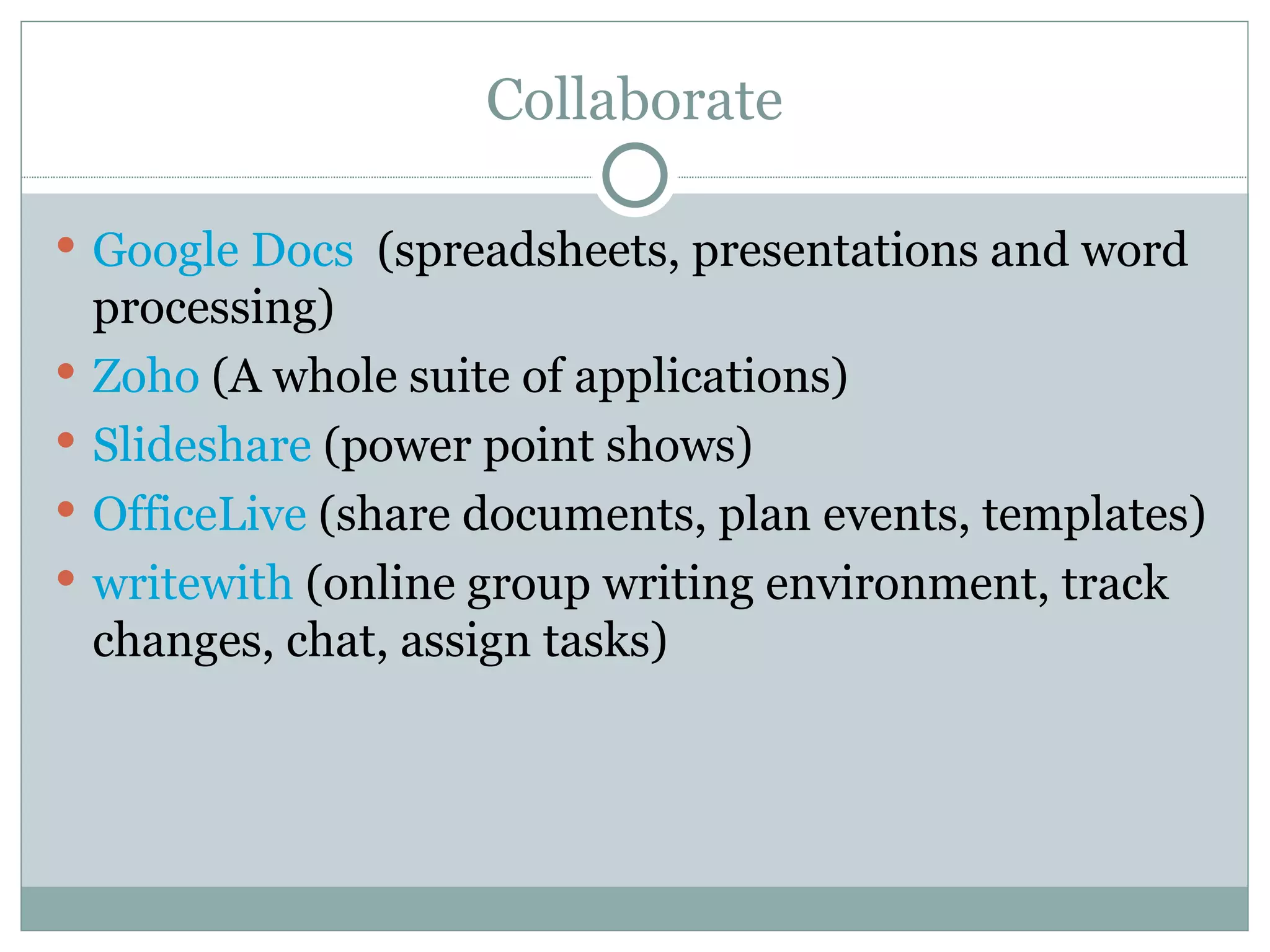 Collaborate Google Docs   (spreadsheets, presentations and word processing) Zoho   (A whole suite of applications) Slideshare  (power point shows) OfficeLive  (share documents, plan events, templates) writewith  (online group writing environment, track changes, chat, assign tasks) 