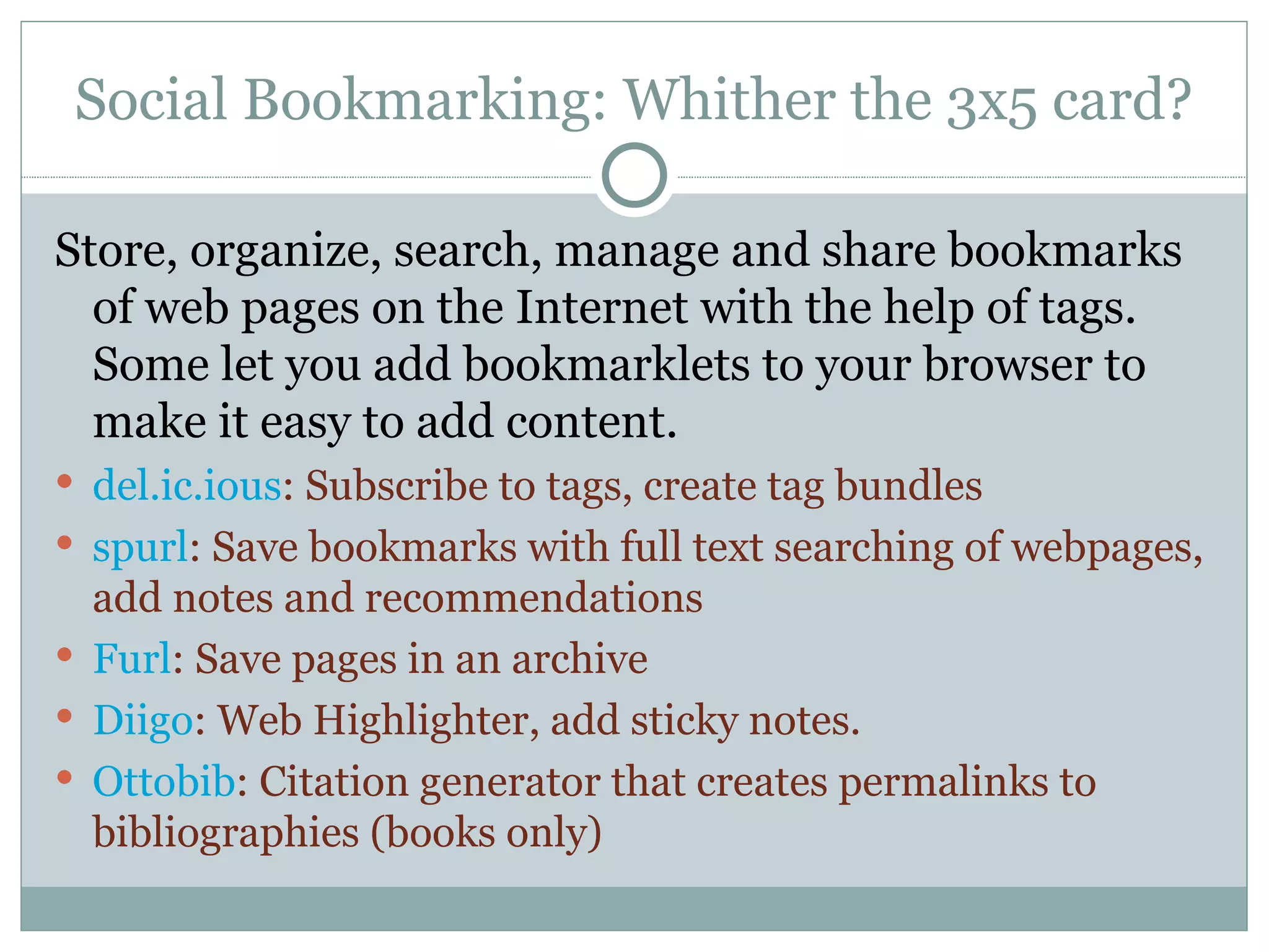 Social Bookmarking: Whither the 3x5 card? Store, organize, search, manage and share bookmarks of web pages on the Internet with the help of tags.  Some let you add bookmarklets to your browser to make it easy to add content. del.ic.ious : Subscribe to tags, create tag bundles spurl : Save bookmarks with full text searching of webpages, add notes and recommendations Furl : Save pages in an archive Diigo : Web Highlighter, add sticky notes. Ottobib : Citation generator that creates permalinks to bibliographies (books only) 