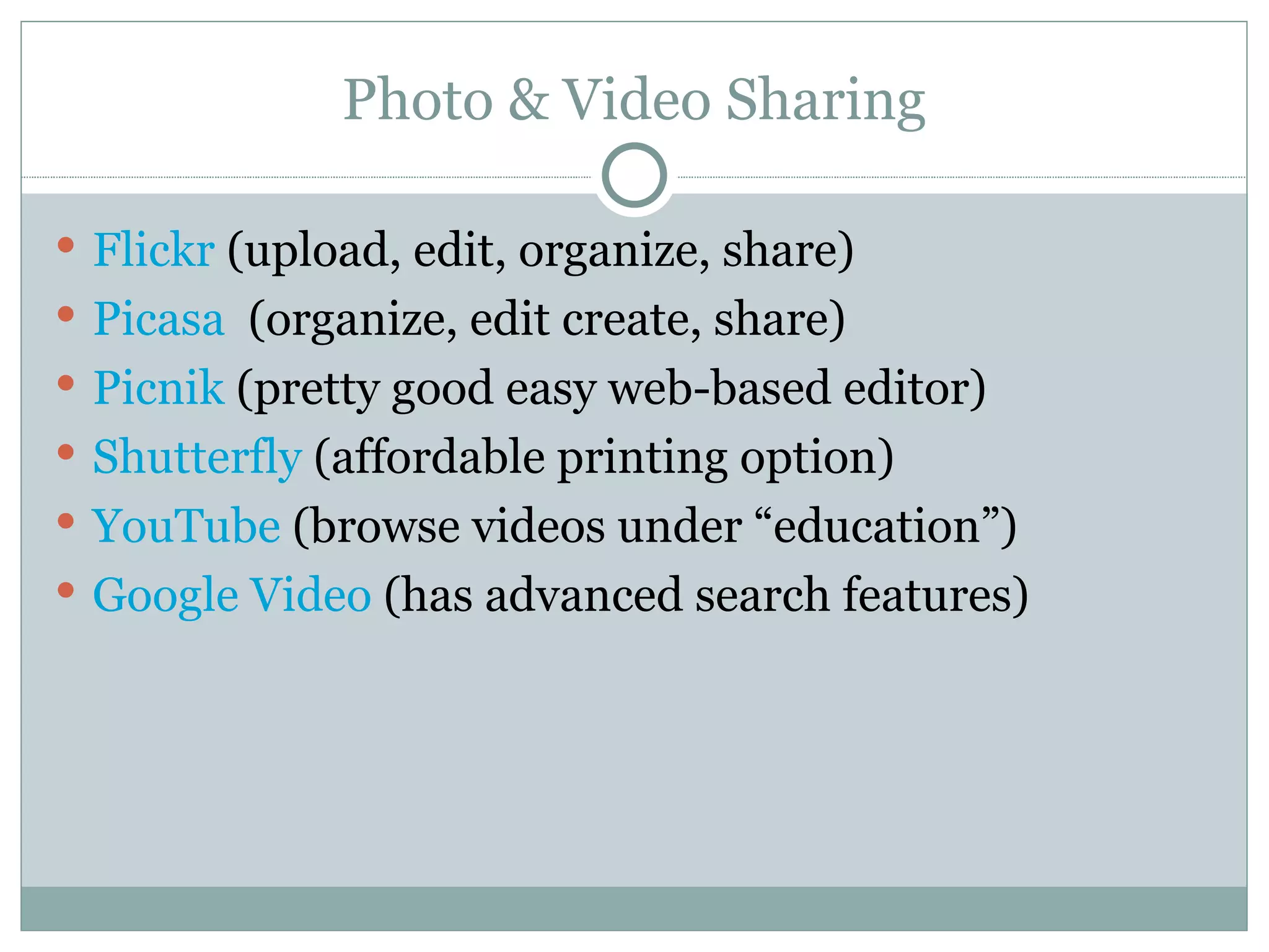 Photo & Video Sharing Flickr  (upload, edit, organize, share) Picasa   (organize, edit create, share) Picnik   (pretty good easy web-based editor) Shutterfly   (affordable printing option) YouTube   (browse videos under “education”) Google Video   (has advanced search features) 