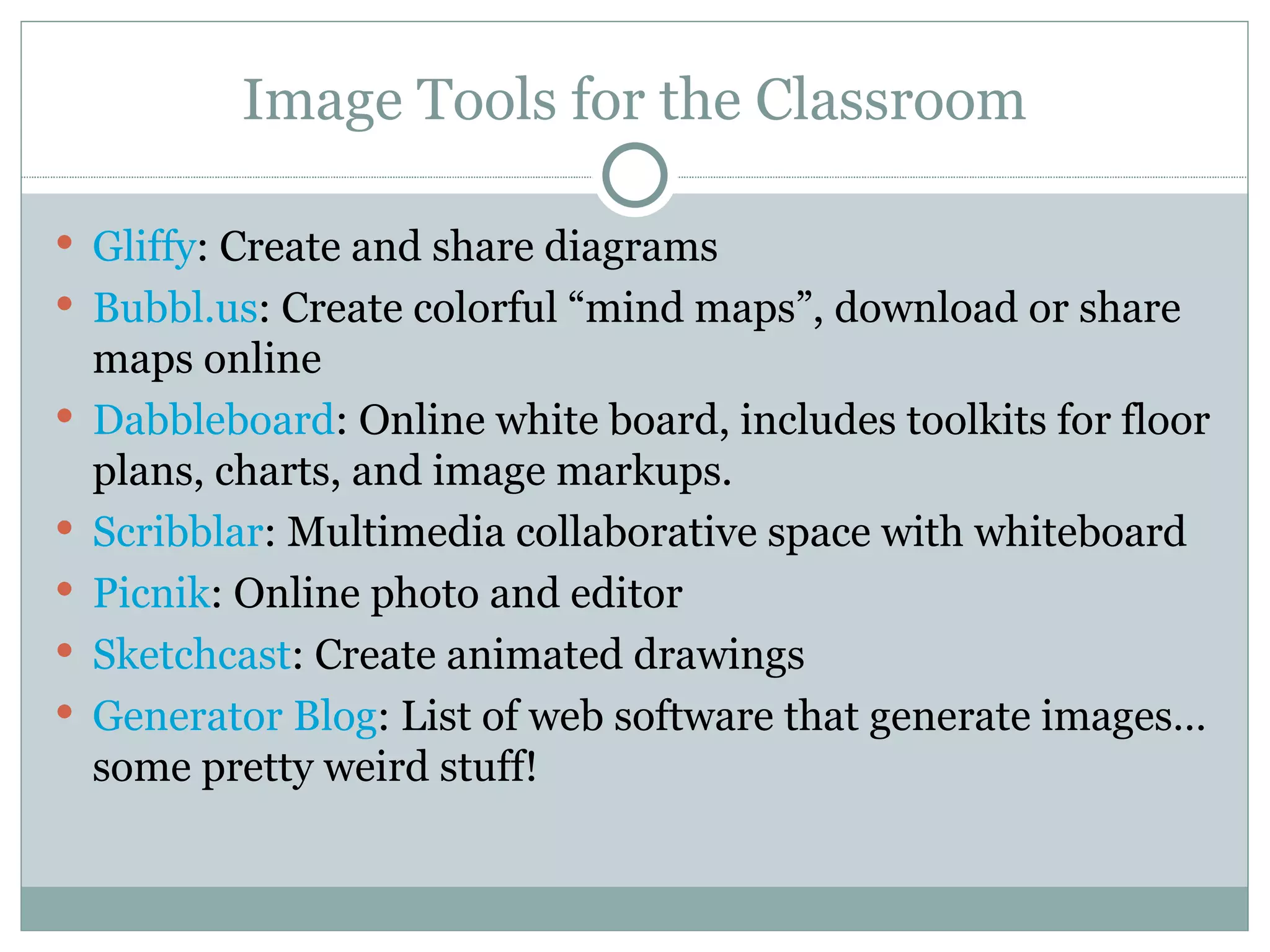 Image Tools for the Classroom Gliffy : Create and share diagrams Bubbl.us : Create colorful “mind maps”, download or share maps online Dabbleboard : Online white board, includes toolkits for floor plans, charts, and image markups. Scribblar : Multimedia collaborative space with whiteboard Picnik : Online photo and editor  Sketchcast : Create animated drawings Generator Blog : List of web software that generate images…some pretty weird stuff! 