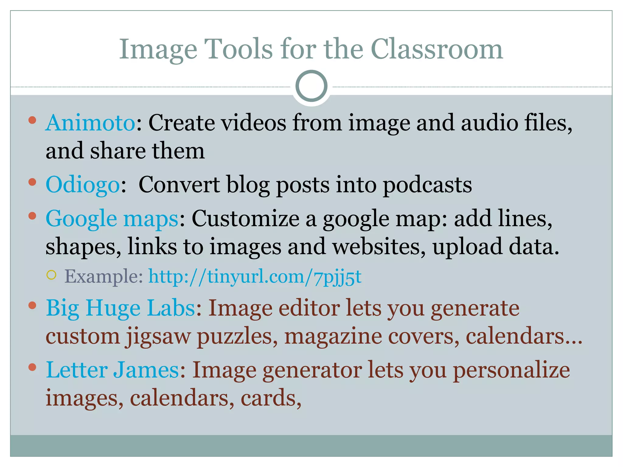 Image Tools for the Classroom Animoto : Create videos from image and audio files, and share them Odiogo :  Convert blog posts into podcasts Google maps : Customize a google map: add lines, shapes, links to images and websites, upload data. Example:  http://tinyurl.com/7pjj5t Big Huge Labs : Image editor lets you generate custom jigsaw puzzles, magazine covers, calendars… Letter James : Image generator lets you personalize images, calendars, cards,  