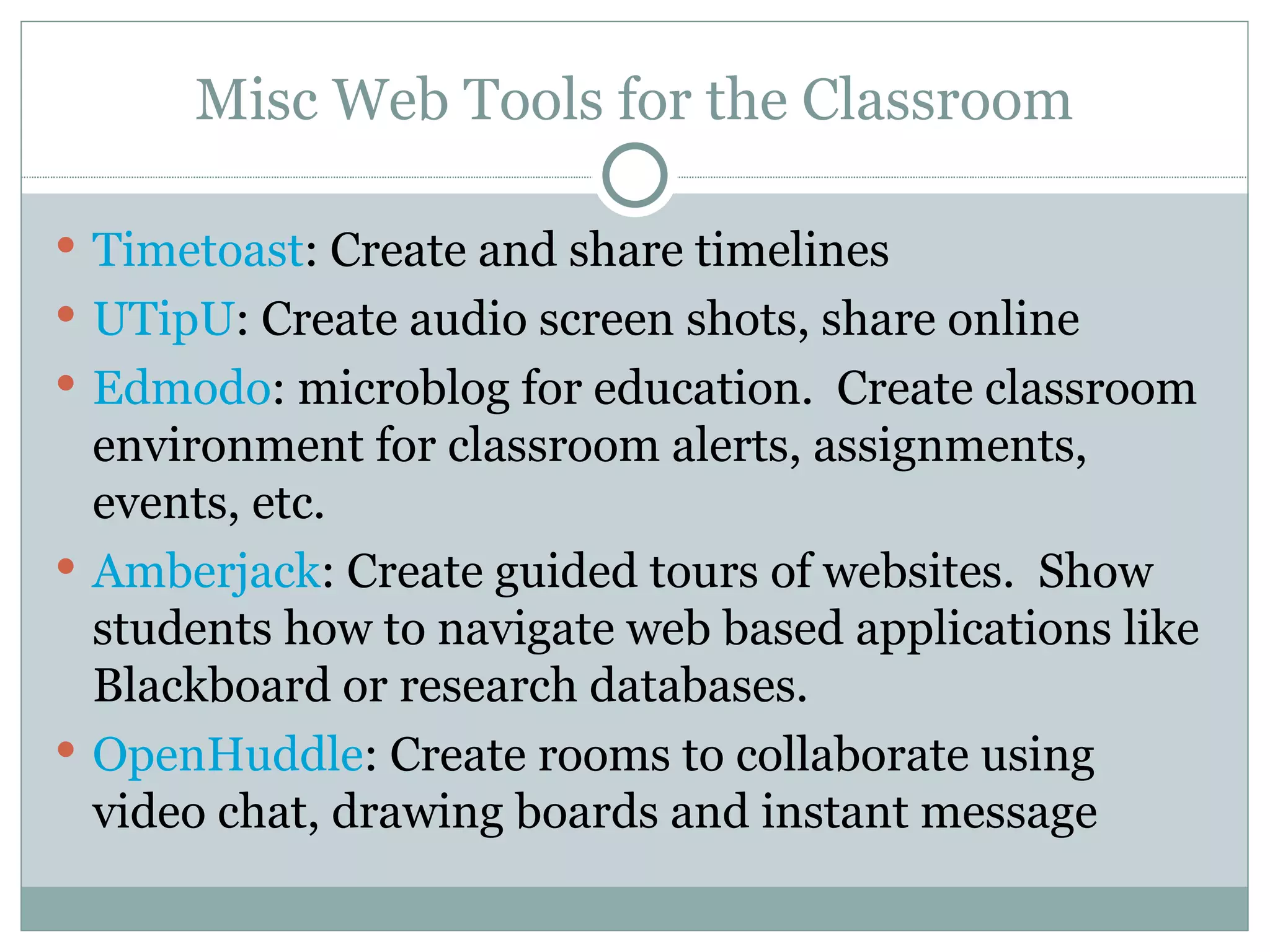 Misc Web Tools for the Classroom Timetoast : Create and share timelines UTipU : Create audio screen shots, share online Edmodo : microblog for education.  Create classroom environment for classroom alerts, assignments, events, etc. Amberjack : Create guided tours of websites.  Show students how to navigate web based applications like Blackboard or research databases. OpenHuddle : Create rooms to collaborate using video chat, drawing boards and instant message 