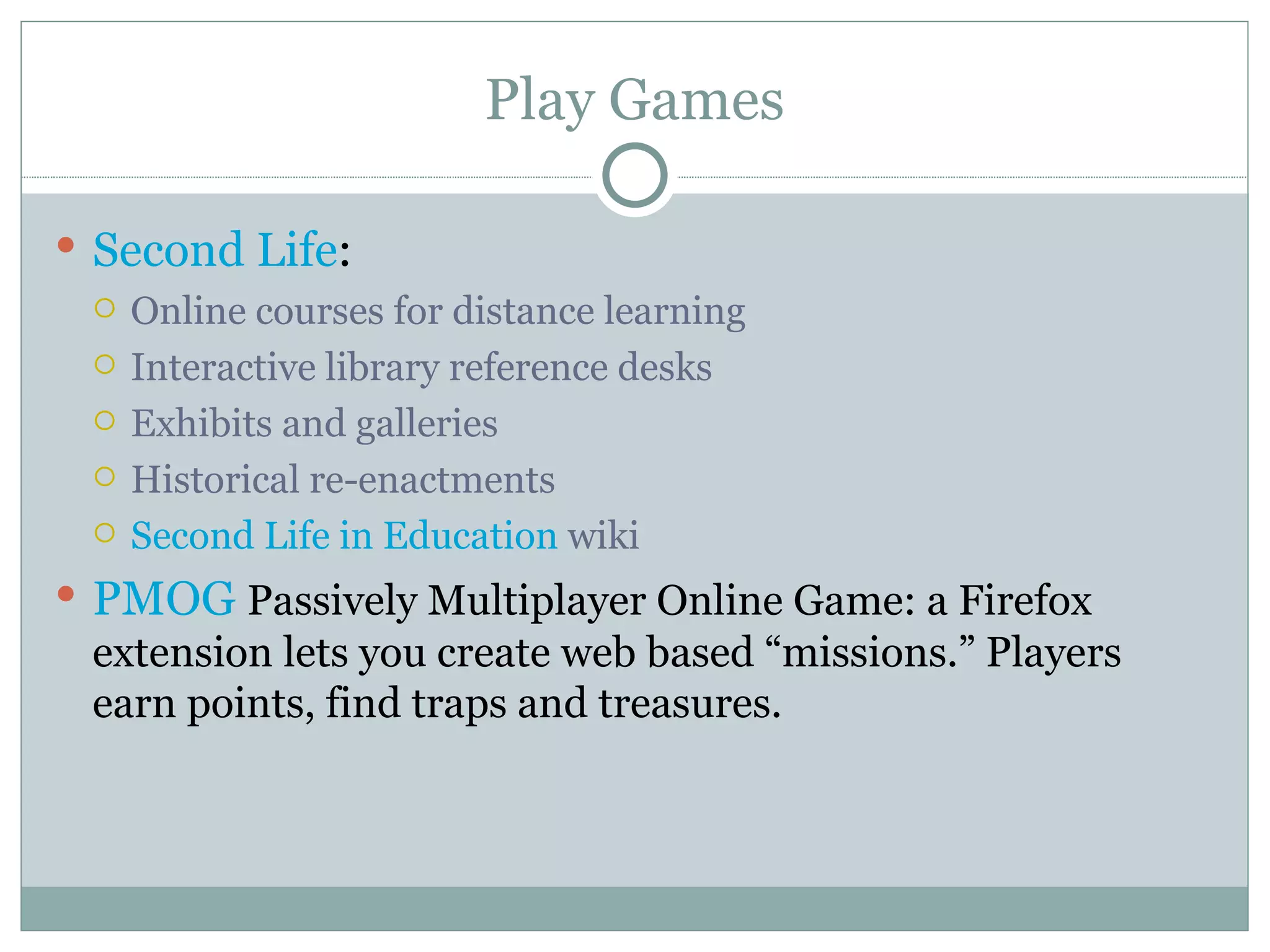 Play Games Second Life :  Online courses for distance learning Interactive library reference desks Exhibits and galleries Historical re-enactments  Second Life in Education  wiki PMOG   Passively Multiplayer Online Game: a Firefox extension lets you create web based “missions.” Players earn points, find traps and treasures. 