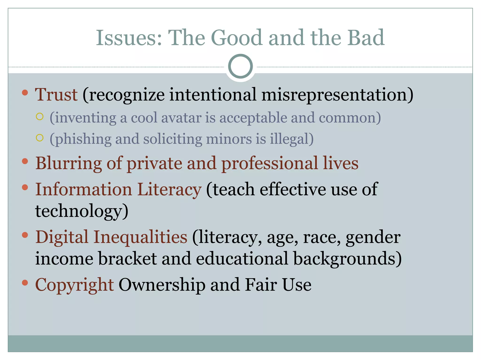Issues: The Good and the Bad Trust  (recognize intentional misrepresentation) (inventing a cool avatar is acceptable and common) (phishing and soliciting minors is illegal) Blurring of private and professional lives Information Literacy  (teach effective use of technology) Digital Inequalities  (literacy, age, race, gender income bracket and educational backgrounds) Copyright  Ownership and Fair Use 