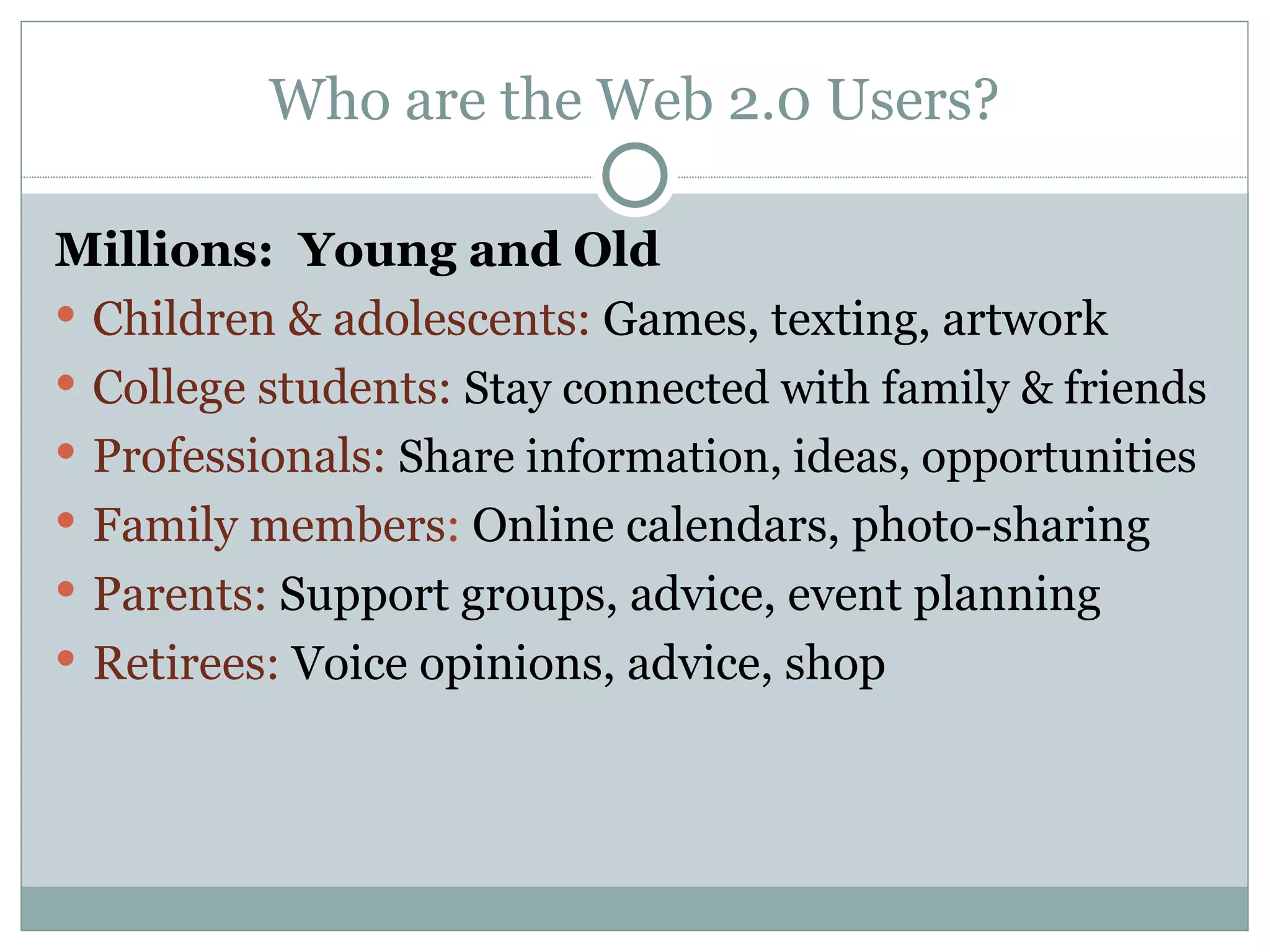 Who are the Web 2.0 Users? Millions:  Young and Old Children & adolescents:  Games, texting, artwork College students:  Stay connected with family & friends Professionals:  Share information, ideas, opportunities Family members :  Online calendars, photo-sharing Parents:  Support groups, advice, event planning Retirees:  Voice opinions, advice, shop 