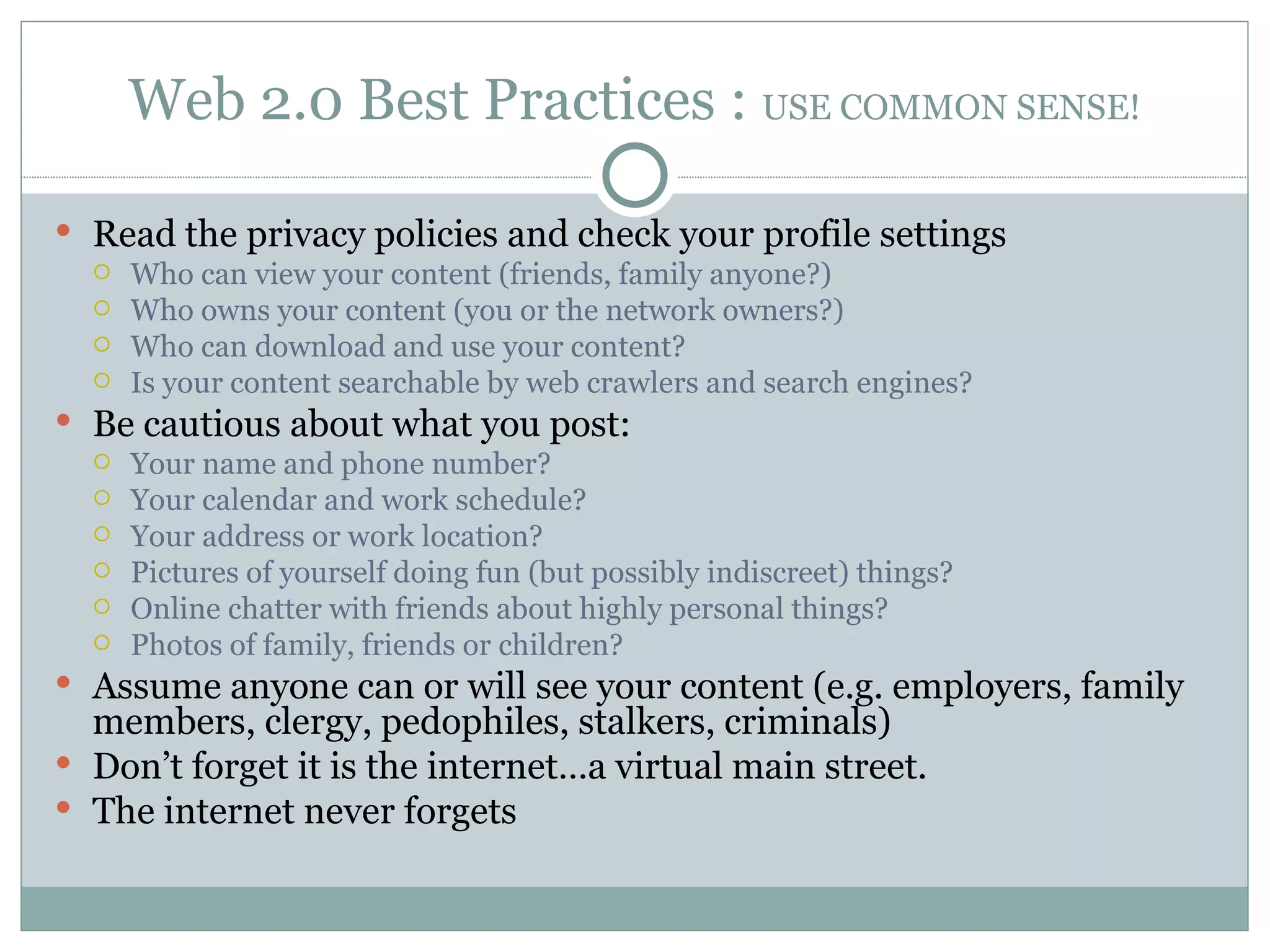 Web 2.0 Best Practices :  USE COMMON SENSE! Read the privacy policies and check your profile settings Who can view your content (friends, family anyone?) Who owns your content (you or the network owners?) Who can download and use your content?  Is your content searchable by web crawlers and search engines? Be cautious about what you post: Your name and phone number?  Your calendar and work schedule? Your address or work location? Pictures of yourself doing fun (but possibly indiscreet) things? Online chatter with friends about highly personal things? Photos of family, friends or children? Assume anyone can or will see your content (e.g. employers, family members, clergy, pedophiles, stalkers, criminals) Don’t forget it is the internet…a virtual main street. The internet never forgets 