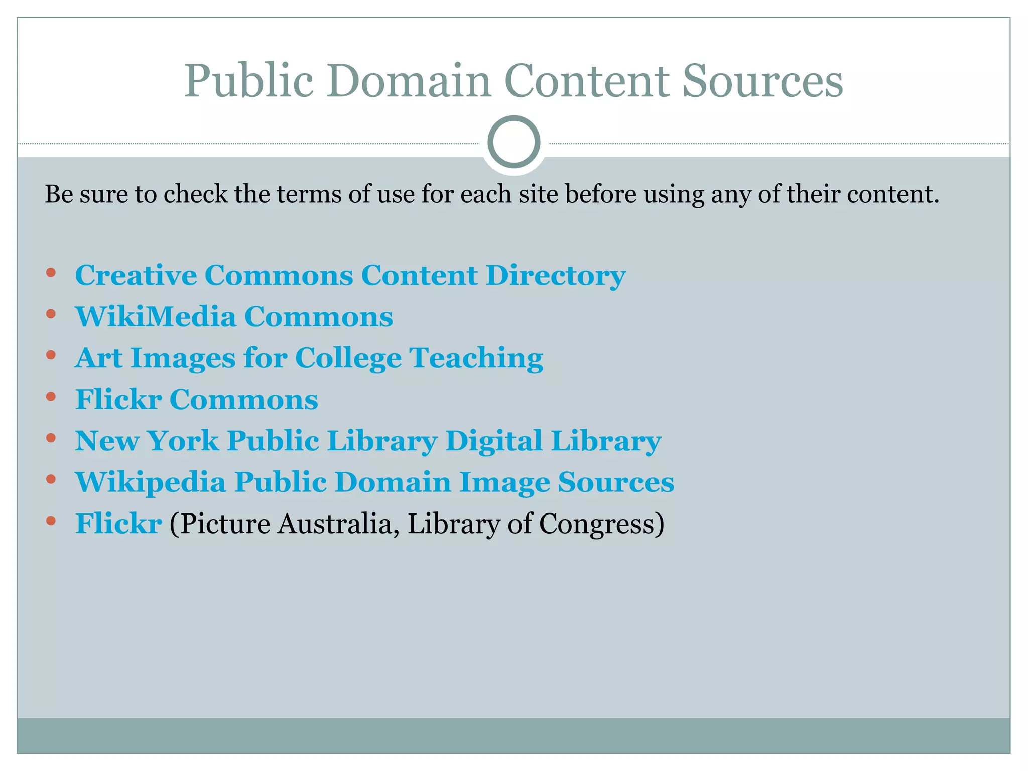 Public Domain Content Sources Be sure to check the terms of use for each site before using any of their content. Creative Commons Content Directory WikiMedia Commons Art Images for College Teaching Flickr Commons New York Public Library Digital Library Wikipedia Public Domain Image Sources Flickr  (Picture Australia, Library of Congress) 