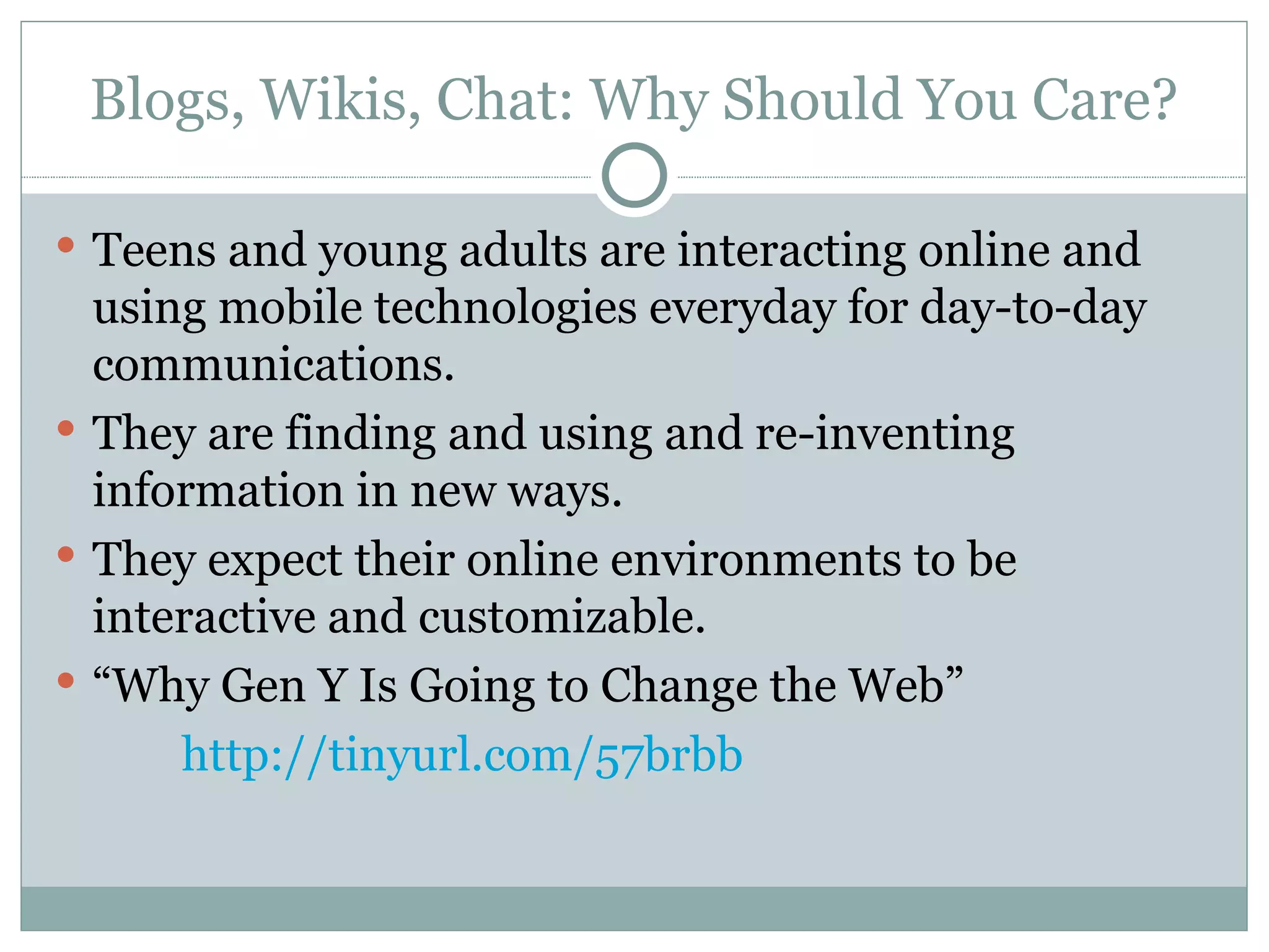 Blogs, Wikis, Chat: Why Should You Care? Teens and young adults are interacting online and using mobile technologies everyday for day-to-day communications. They are finding and using and re-inventing information in new ways. They expect their online environments to be interactive and customizable. “ Why Gen Y Is Going to Change the Web”  http://tinyurl.com/57brbb 