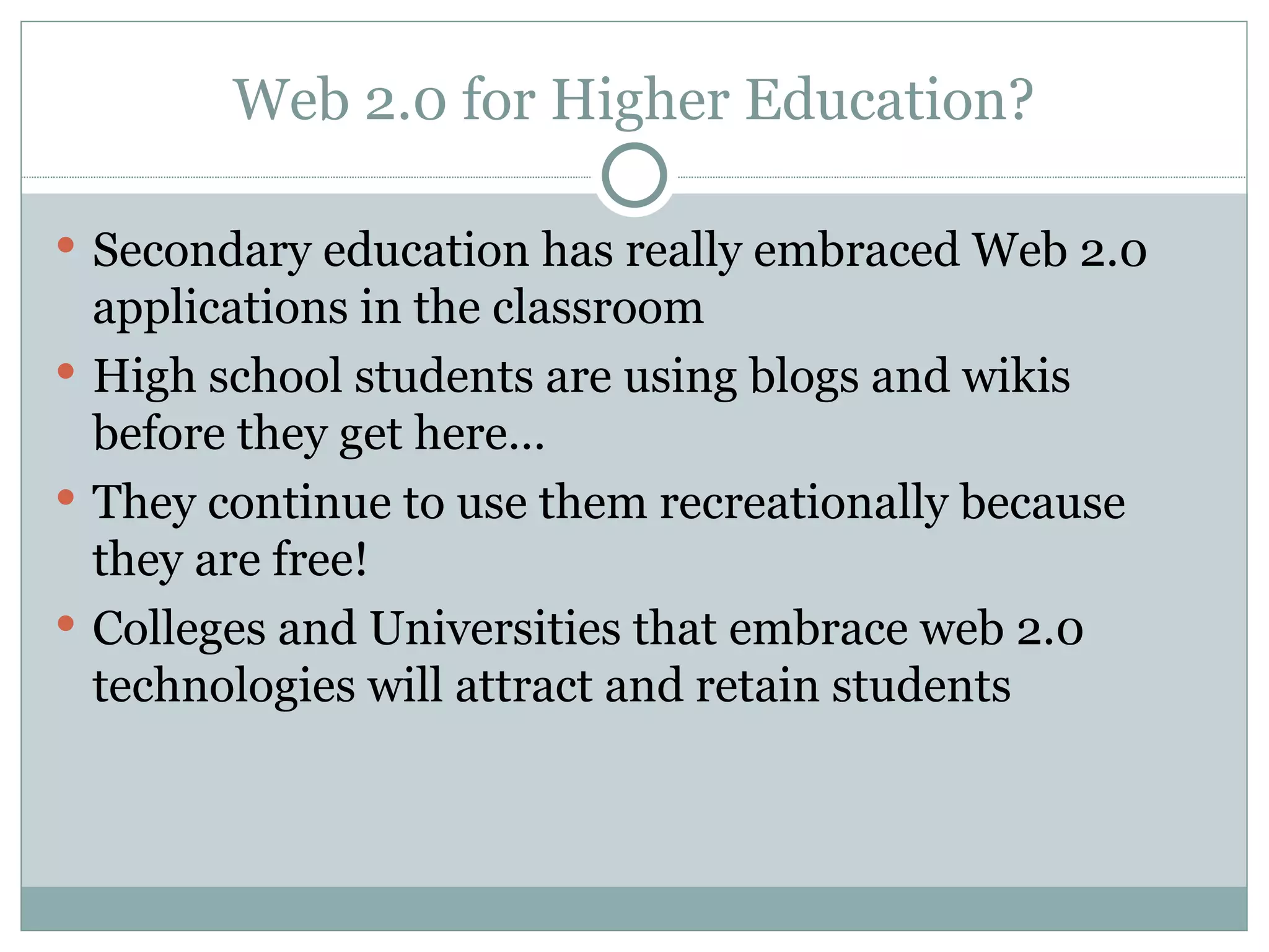 Web 2.0 for Higher Education? Secondary education has really embraced Web 2.0 applications in the classroom High school students are using blogs and wikis before they get here… They continue to use them recreationally because they are free! Colleges and Universities that embrace web 2.0 technologies will attract and retain students 