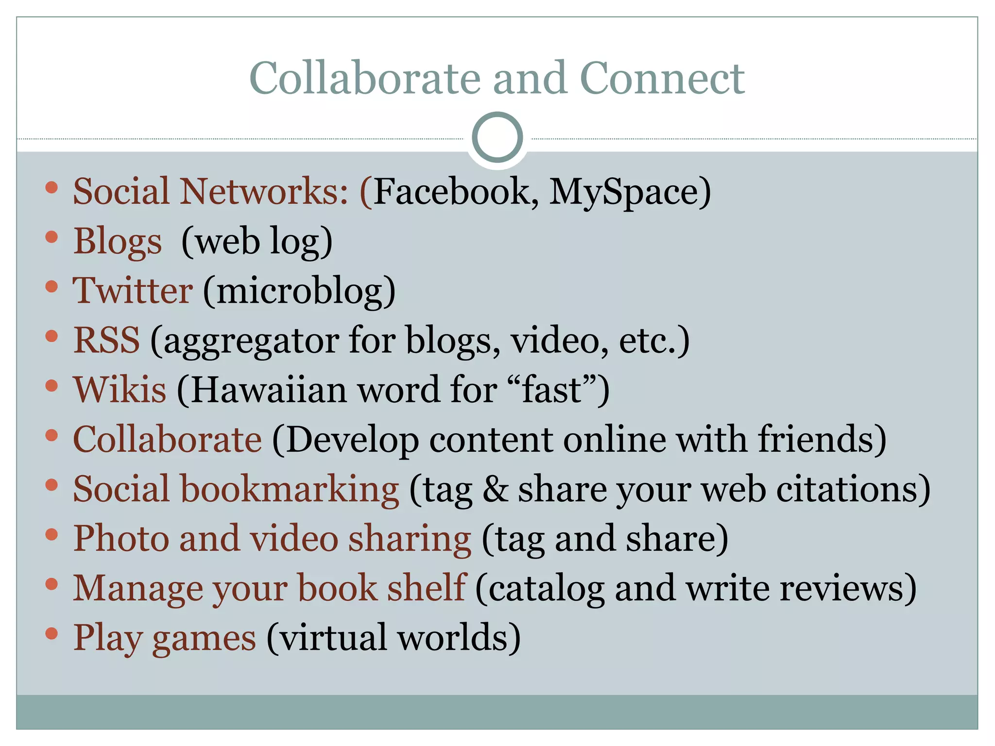 Collaborate and Connect Social Networks: ( Facebook, MySpace) Blogs  (web log) Twitter  (microblog) RSS  (aggregator for blogs, video, etc.) Wikis   (Hawaiian word for “fast”) Collaborate  (Develop content online with friends) Social bookmarking  (tag & share your web citations) Photo and video sharing  (tag and share) Manage your book shelf  (catalog and write reviews) Play games  (virtual worlds) 