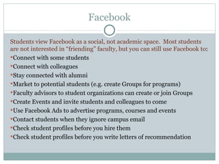 Facebook Students view Facebook as a social, not academic space.  Most students are not interested in “friending” faculty, but you can still use Facebook to : Connect with some students Connect with colleagues Stay connected with alumni Market to potential students (e.g. create Groups for programs) Faculty advisors to student organizations can create or join Groups Create Events and invite students and colleagues to come Use Facebook Ads to advertise programs, courses and events Contact students when they ignore campus email Check student profiles before you hire them Check student profiles before you write letters of recommendation 
