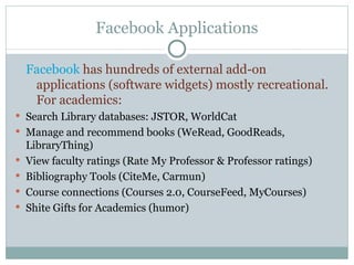 Facebook Applications Facebook  has hundreds of external add-on applications (software widgets) mostly recreational.  For academics: Search Library databases: JSTOR, WorldCat Manage and recommend books (WeRead, GoodReads, LibraryThing) View faculty ratings (Rate My Professor & Professor ratings) Bibliography Tools (CiteMe, Carmun) Course connections (Courses 2.0, CourseFeed, MyCourses) Shite Gifts for Academics (humor) 
