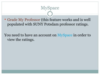 MySpace Grade My Professor  (this feature works and is well populated with SUNY Potsdam professor ratings. You need to have an account on  MySpace  in order to view the ratings. 