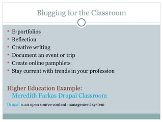 Blogging for the Classroom E-portfolios Reflection Creative writing Document an event or trip Create online pamphlets Stay current with trends in your profession Higher Education Example:  Meredith Farkas Drupal Classroom Drupal  is an open source content management system 
