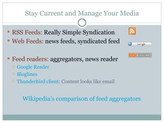 Stay Current and Manage Your Media RSS Feeds:  Really Simple Syndication  Web Feeds:  news feeds, syndicated feed Feed readers:  aggregators, news reader Google Reader Bloglines Thunderbird client : Content looks like email Wikipedia’s comparison of feed aggregators 