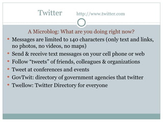 Twitter  http://www.twitter.com A Microblog: What are you doing right now? Messages are limited to 140 characters (0nly text and links, no photos, no videos, no maps) Send & receive text messages on your cell phone or web  Follow “tweets” of friends, colleagues & organizations Tweet at conferences and events GovTwit: directory of government agencies that twitter Twellow: Twitter Directory for everyone 