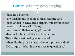 Twitter : What are people saying? I just ate a burrito. I am back home, cooking dinner, reading NYT. I just landed in LaGuardia airport, but stranded for the next 24 hours #TLT2009 I’m sitting in Ballroom A, 3 rd  row left. Meet us for lunch at the sushi restaurant. This is the most boring lecture ever! When did the prof just say when our project is due? BIO101 quiz.  What is the answer to question 17? 