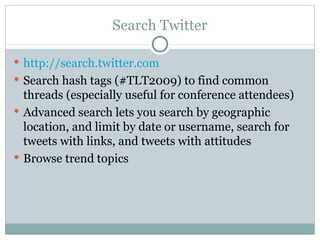 Search Twitter http:// search.twitter.com Search hash tags (#TLT2009) to find common threads (especially useful for conference attendees) Advanced search lets you search by geographic location, and limit by date or username, search for tweets with links, and tweets with attitudes Browse trend topics 