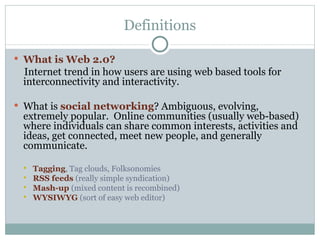 Definitions What is Web 2.0?  Internet   trend in how users are using   web based tools for interconnectivity and interactivity. What is  social networking ? Ambiguous, evolving, extremely popular.  Online communities (usually web-based) where individuals can share common interests, activities and ideas, get connected, meet new people, and generally communicate. Tagging , Tag clouds, Folksonomies RSS feeds  (really simple syndication) Mash-up  (mixed content is recombined) WYSIWYG  (sort of easy web editor) 
