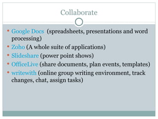 Collaborate Google Docs   (spreadsheets, presentations and word processing) Zoho   (A whole suite of applications) Slideshare  (power point shows) OfficeLive  (share documents, plan events, templates) writewith  (online group writing environment, track changes, chat, assign tasks) 