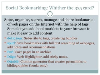 Social Bookmarking: Whither the 3x5 card? Store, organize, search, manage and share bookmarks of web pages on the Internet with the help of tags.  Some let you add bookmarklets to your browser to make it easy to add content. del.ic.ious : Subscribe to tags, create tag bundles spurl : Save bookmarks with full text searching of webpages, add notes and recommendations Furl : Save pages in an archive Diigo : Web Highlighter, add sticky notes. Ottobib : Citation generator that creates permalinks to bibliographies (books only) 