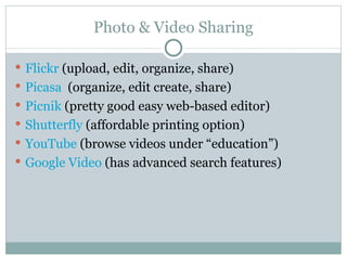 Photo & Video Sharing Flickr  (upload, edit, organize, share) Picasa   (organize, edit create, share) Picnik   (pretty good easy web-based editor) Shutterfly   (affordable printing option) YouTube   (browse videos under “education”) Google Video   (has advanced search features) 