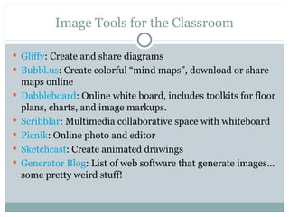 Image Tools for the Classroom Gliffy : Create and share diagrams Bubbl.us : Create colorful “mind maps”, download or share maps online Dabbleboard : Online white board, includes toolkits for floor plans, charts, and image markups. Scribblar : Multimedia collaborative space with whiteboard Picnik : Online photo and editor  Sketchcast : Create animated drawings Generator Blog : List of web software that generate images…some pretty weird stuff! 