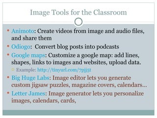 Image Tools for the Classroom Animoto : Create videos from image and audio files, and share them Odiogo :  Convert blog posts into podcasts Google maps : Customize a google map: add lines, shapes, links to images and websites, upload data. Example:  http://tinyurl.com/7pjj5t Big Huge Labs : Image editor lets you generate custom jigsaw puzzles, magazine covers, calendars… Letter James : Image generator lets you personalize images, calendars, cards,  