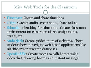 Misc Web Tools for the Classroom Timetoast : Create and share timelines UTipU : Create audio screen shots, share online Edmodo : microblog for education.  Create classroom environment for classroom alerts, assignments, events, etc. Amberjack : Create guided tours of websites.  Show students how to navigate web based applications like Blackboard or research databases. OpenHuddle : Create rooms to collaborate using video chat, drawing boards and instant message 
